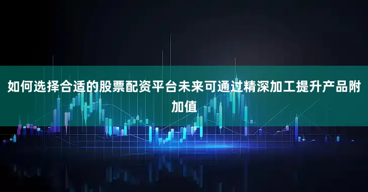 如何选择合适的股票配资平台未来可通过精深加工提升产品附加值