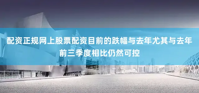 配资正规网上股票配资目前的跌幅与去年尤其与去年前三季度相比仍然可控
