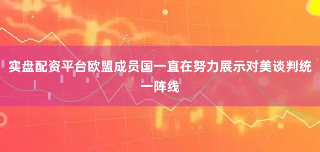 实盘配资平台欧盟成员国一直在努力展示对美谈判统一阵线
