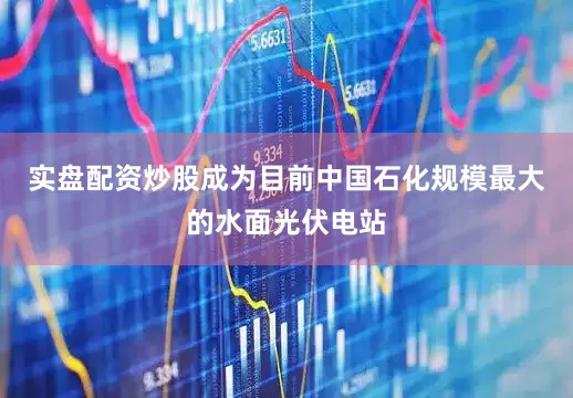 实盘配资炒股成为目前中国石化规模最大的水面光伏电站