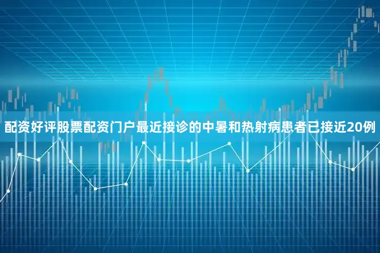 配资好评股票配资门户最近接诊的中暑和热射病患者已接近20例