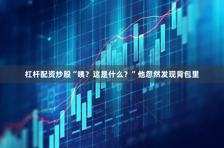 杠杆配资炒股“咦？这是什么？”他忽然发现背包里