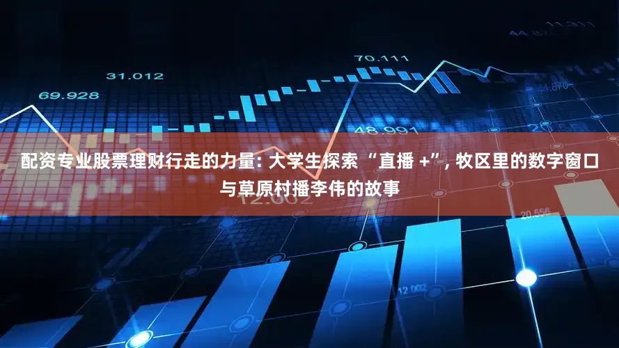 配资专业股票理财行走的力量: 大学生探索 “直播 +”, 牧区里的数字窗口与草原村播李伟的故事
