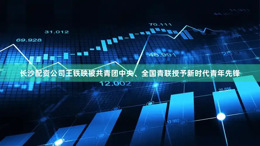 长沙配资公司王铁映被共青团中央、全国青联授予新时代青年先锋