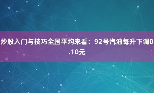 炒股入门与技巧全国平均来看：92号汽油每升下调0.10元