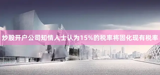炒股开户公司知情人士认为15%的税率将固化现有税率