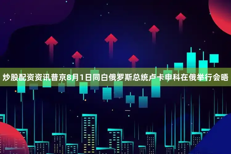 炒股配资资讯普京8月1日同白俄罗斯总统卢卡申科在俄举行会晤