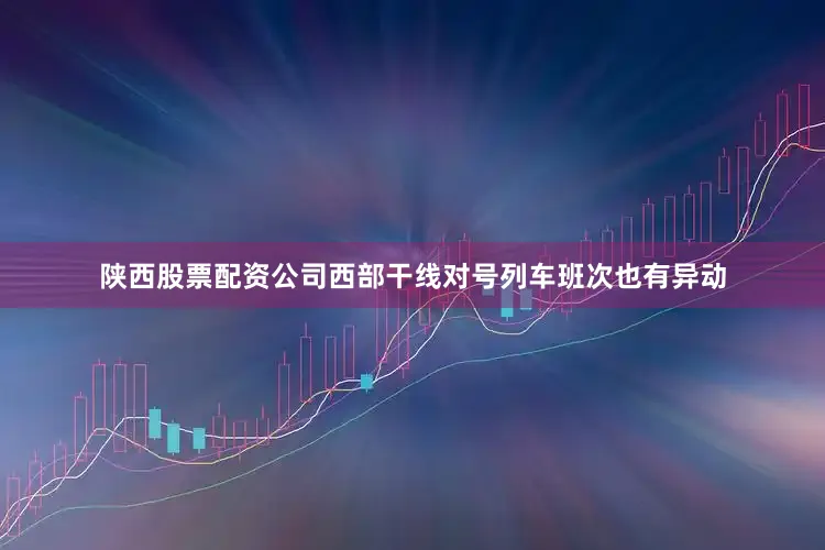 陕西股票配资公司西部干线对号列车班次也有异动
