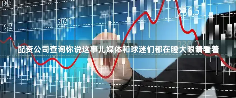 配资公司查询你说这事儿媒体和球迷们都在瞪大眼睛看着